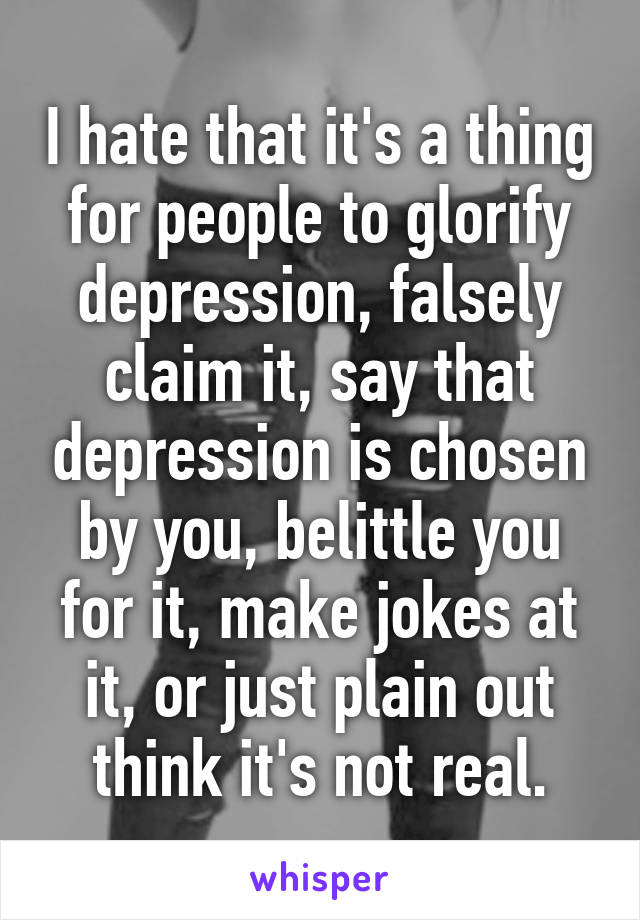 I hate that it's a thing for people to glorify depression, falsely claim it, say that depression is chosen by you, belittle you for it, make jokes at it, or just plain out think it's not real.