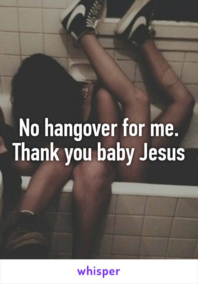 No hangover for me. Thank you baby Jesus