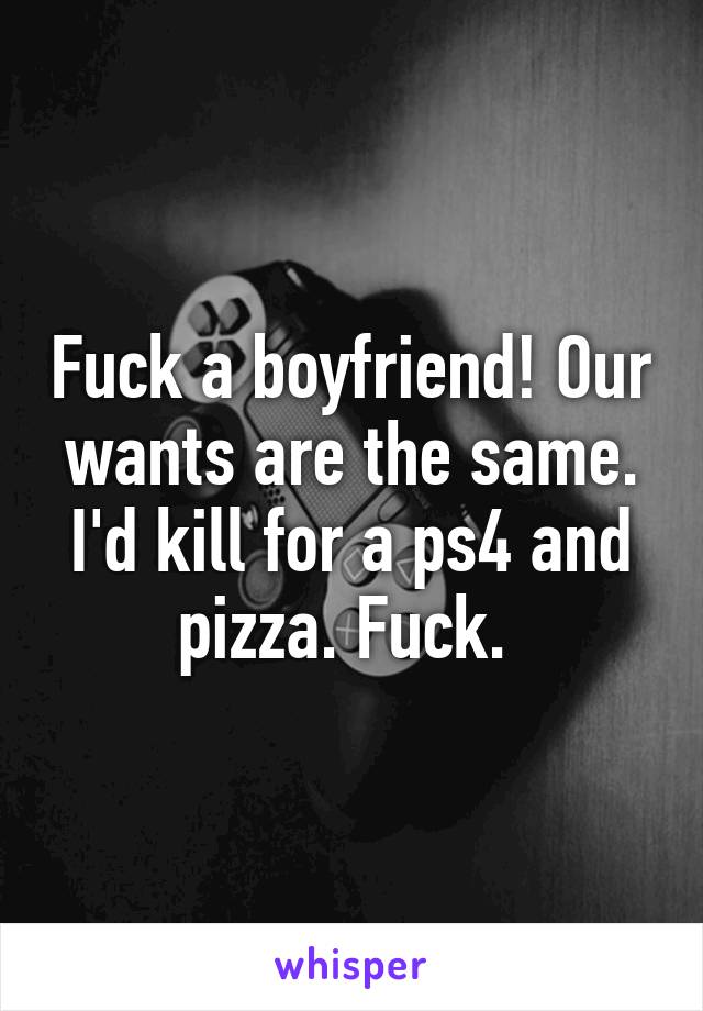 Fuck a boyfriend! Our wants are the same. I'd kill for a ps4 and pizza. Fuck. 