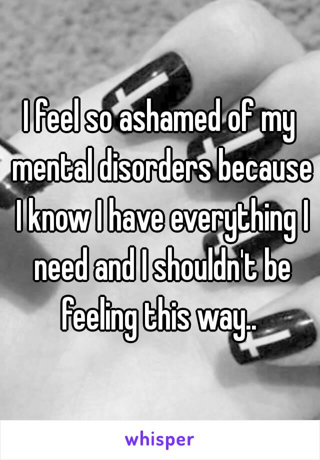 I feel so ashamed of my mental disorders because I know I have everything I need and I shouldn't be feeling this way.. 