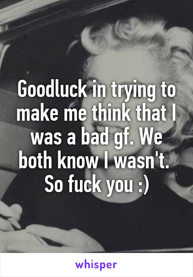 Goodluck in trying to make me think that I was a bad gf. We both know I wasn't.  So fuck you :)