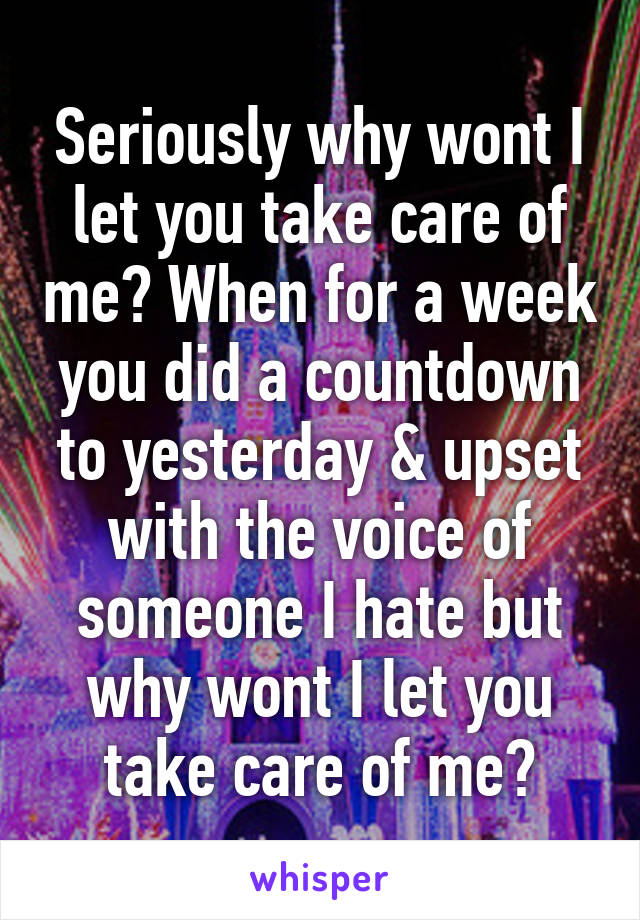 Seriously why wont I let you take care of me? When for a week you did a countdown to yesterday & upset with the voice of someone I hate but why wont I let you take care of me?