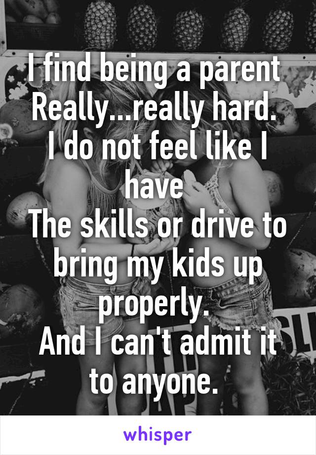 I find being a parent 
Really...really hard. 
I do not feel like I have 
The skills or drive to bring my kids up properly. 
And I can't admit it to anyone. 