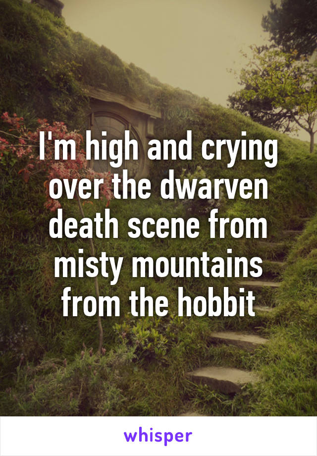 I'm high and crying over the dwarven death scene from misty mountains from the hobbit