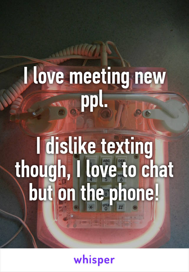 I love meeting new ppl.

I dislike texting though, I love to chat but on the phone!