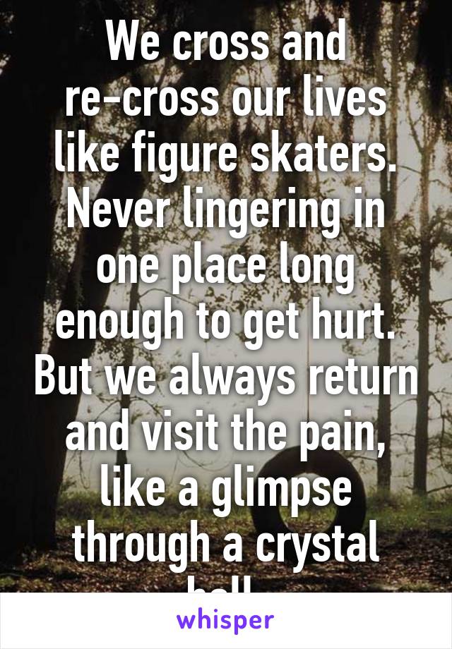 We cross and re-cross our lives like figure skaters. Never lingering in one place long enough to get hurt. But we always return and visit the pain, like a glimpse through a crystal ball.