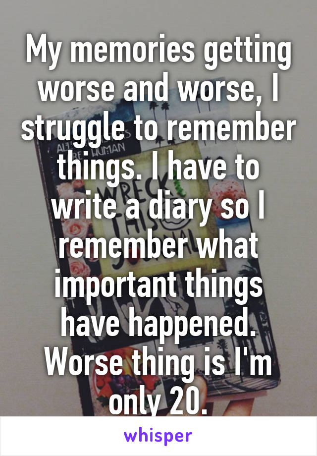 My memories getting worse and worse, I struggle to remember things. I have to write a diary so I remember what important things have happened. Worse thing is I'm only 20.