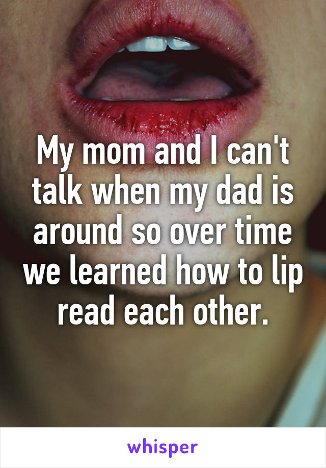 My mom and I can't talk when my dad is around so over time we learned how to lip read each other.