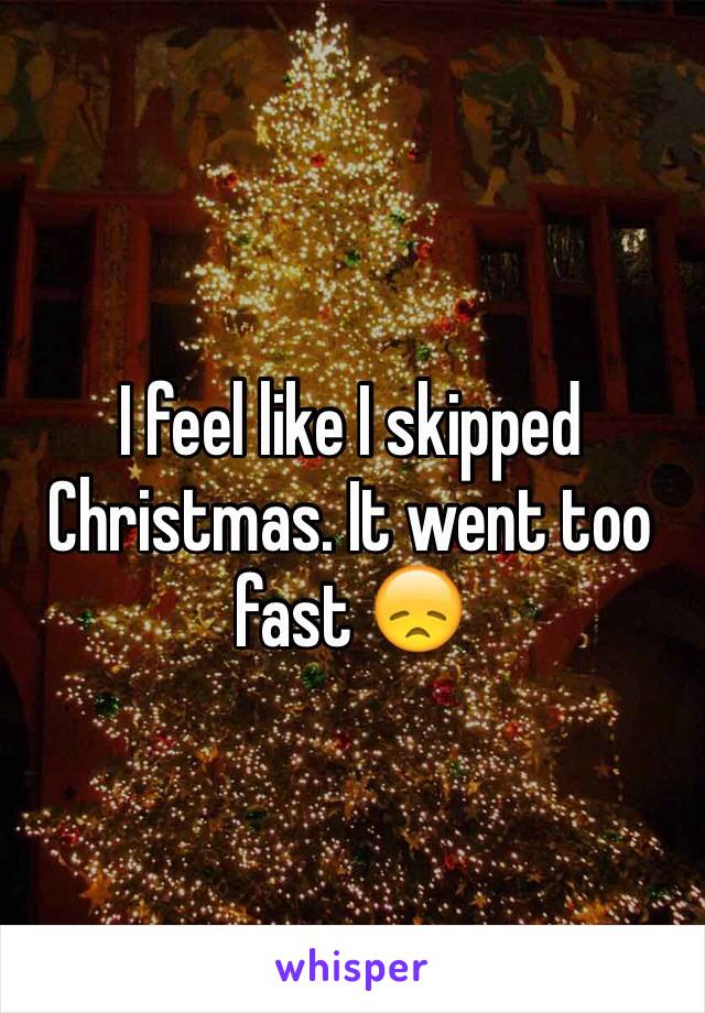 I feel like I skipped Christmas. It went too fast 😞