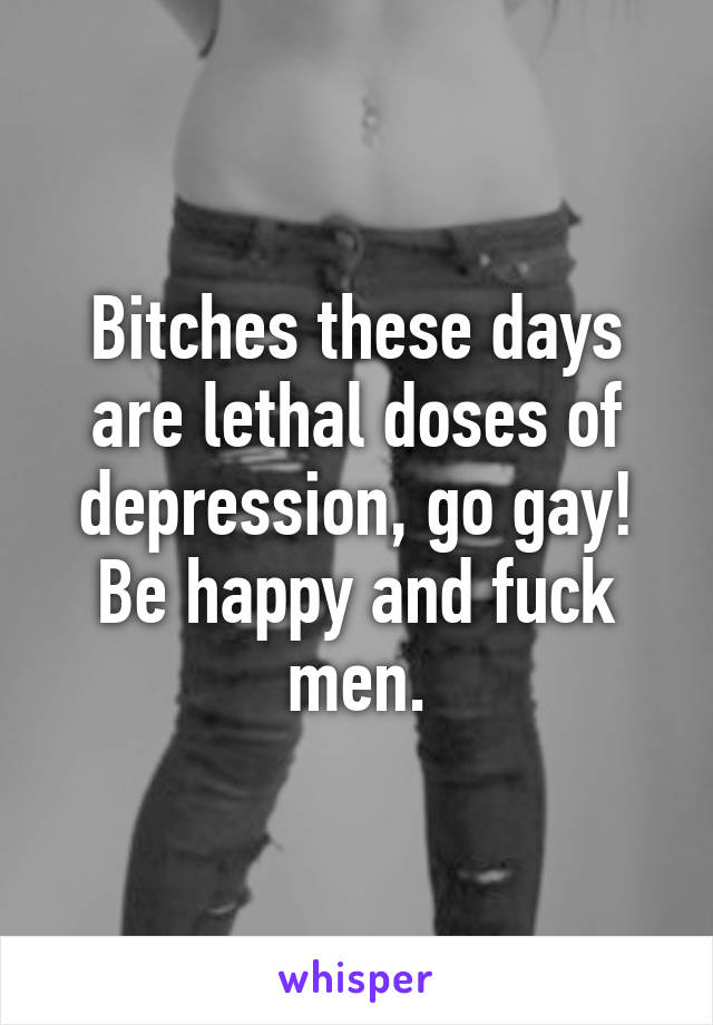 Bitches these days are lethal doses of depression, go gay! Be happy and fuck men.