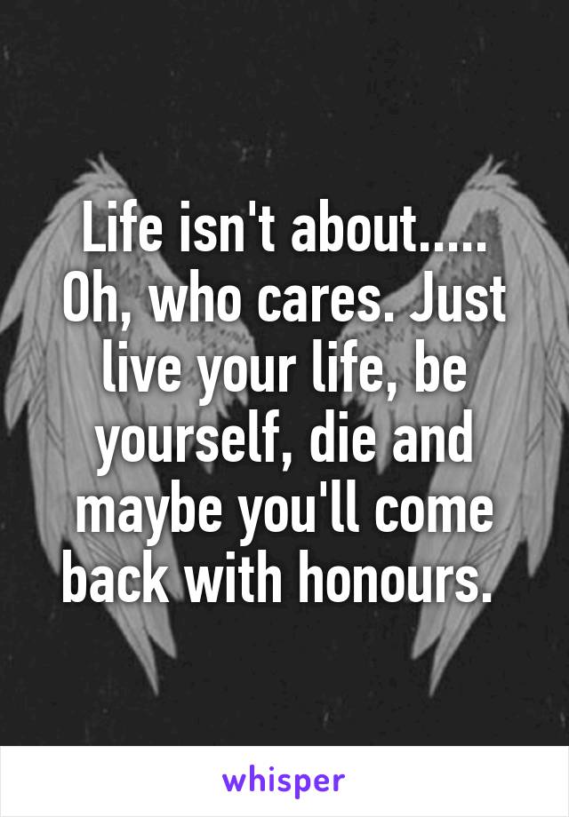 Life isn't about.....
Oh, who cares. Just live your life, be yourself, die and maybe you'll come back with honours. 