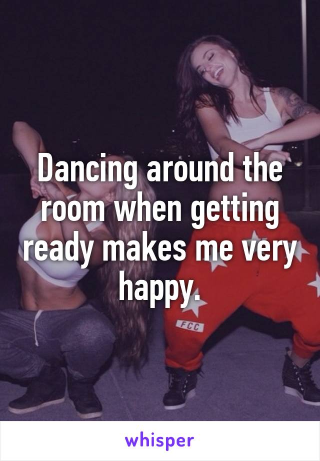 Dancing around the room when getting ready makes me very happy.