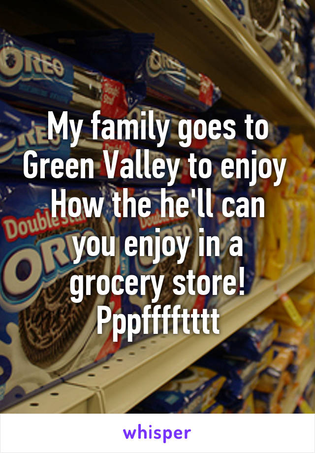 My family goes to Green Valley to enjoy 
How the he'll can you enjoy in a grocery store!
Pppfffftttt