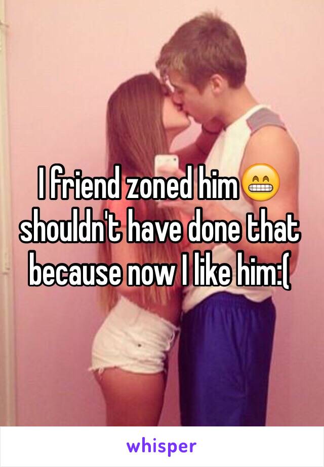 I friend zoned him😁 shouldn't have done that because now I like him:(