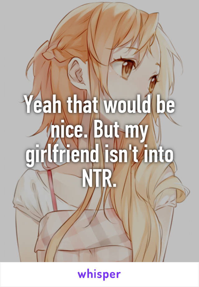 Yeah that would be nice. But my girlfriend isn't into NTR.