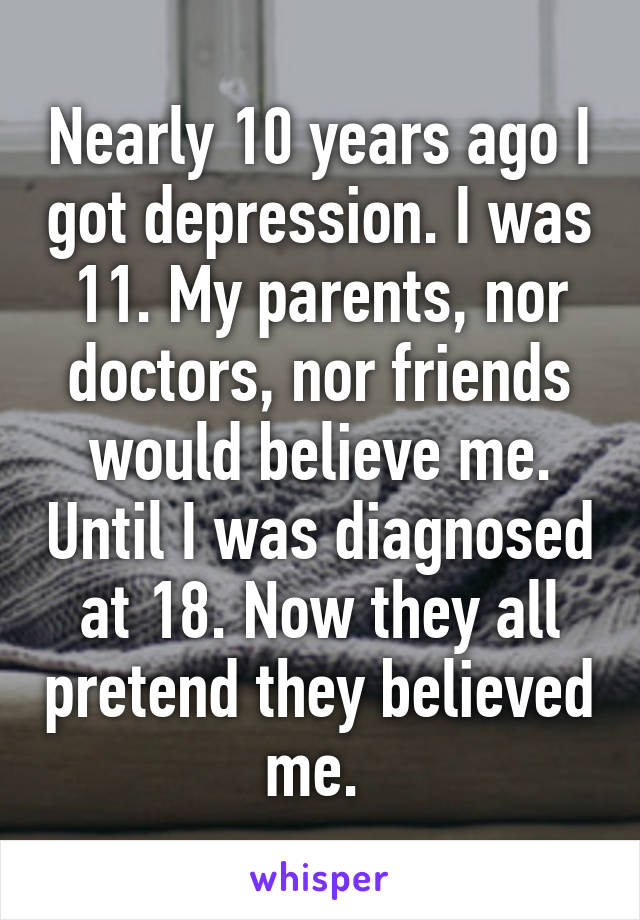 Nearly 10 years ago I got depression. I was 11. My parents, nor doctors, nor friends would believe me. Until I was diagnosed at 18. Now they all pretend they believed me. 