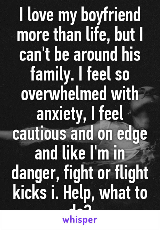 I love my boyfriend more than life, but I can't be around his family. I feel so overwhelmed with anxiety, I feel cautious and on edge and like I'm in danger, fight or flight kicks i. Help, what to do?