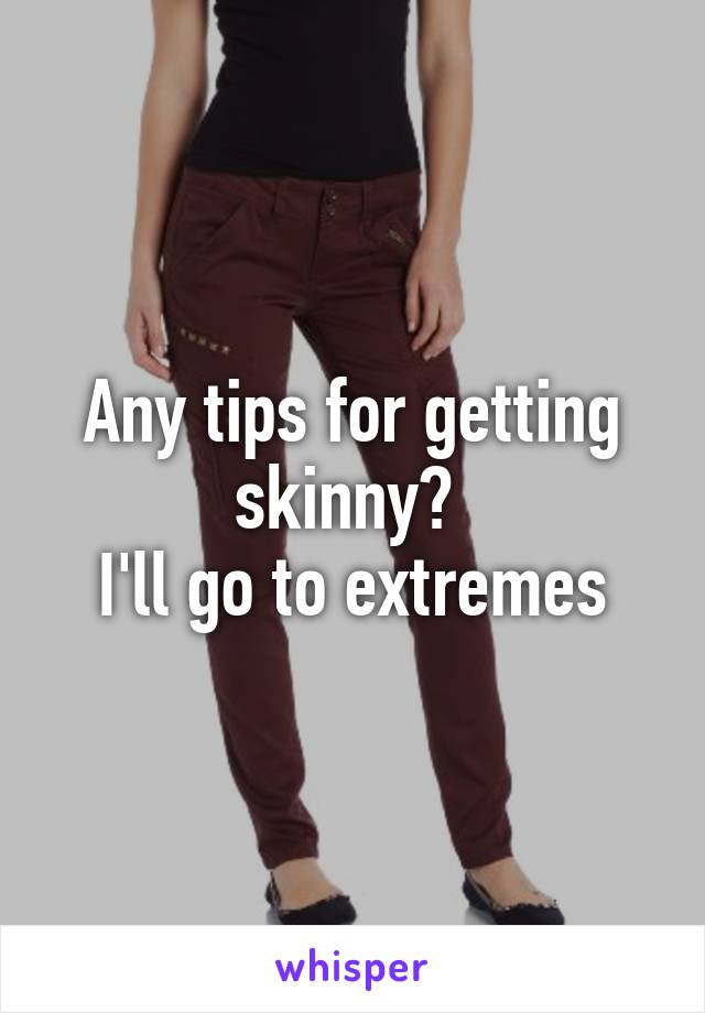 Any tips for getting skinny? 
I'll go to extremes