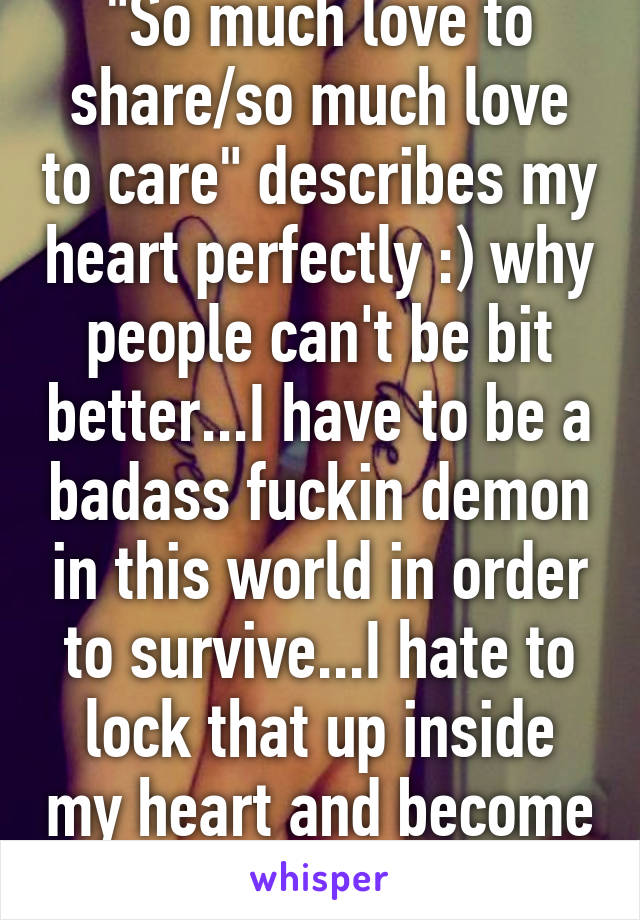 "So much love to share/so much love to care" describes my heart perfectly :) why people can't be bit better...I have to be a badass fuckin demon in this world in order to survive...I hate to lock that up inside my heart and become this demon..