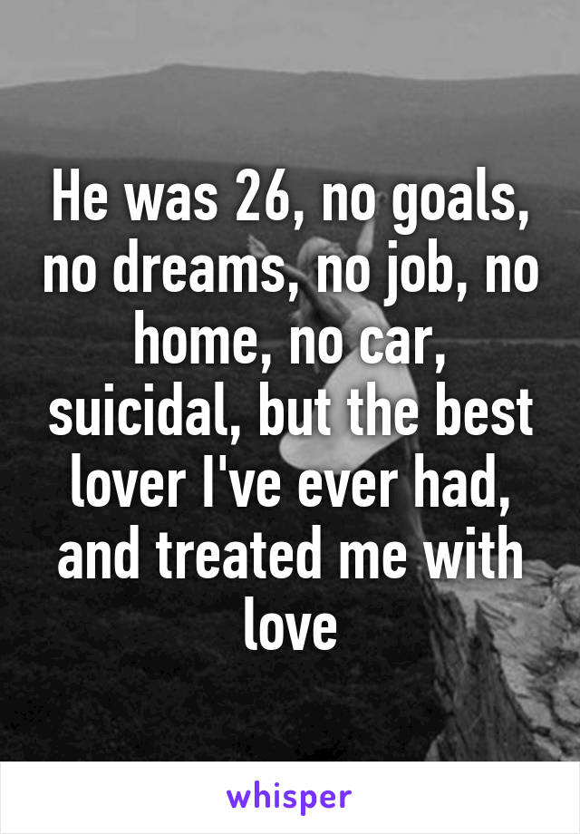 He was 26, no goals, no dreams, no job, no home, no car, suicidal, but the best lover I've ever had, and treated me with love