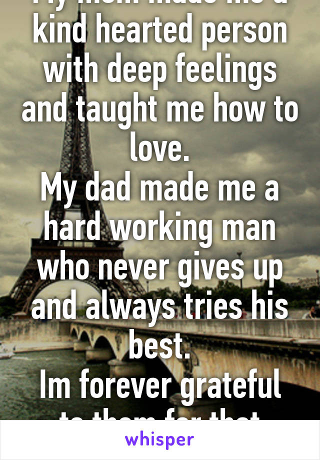 My mom made me a kind hearted person with deep feelings and taught me how to love.
My dad made me a hard working man who never gives up and always tries his best.
Im forever grateful to them for that
