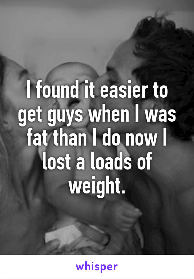 I found it easier to get guys when I was fat than I do now I lost a loads of weight.