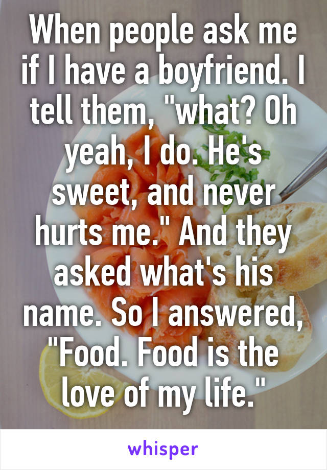 When people ask me if I have a boyfriend. I tell them, "what? Oh yeah, I do. He's sweet, and never hurts me." And they asked what's his name. So I answered, "Food. Food is the love of my life."
