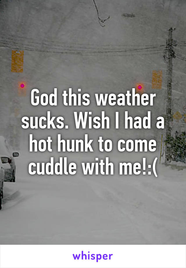 God this weather sucks. Wish I had a hot hunk to come cuddle with me!:(