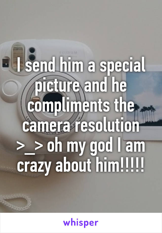 I send him a special picture and he compliments the camera resolution >_> oh my god I am crazy about him!!!!!