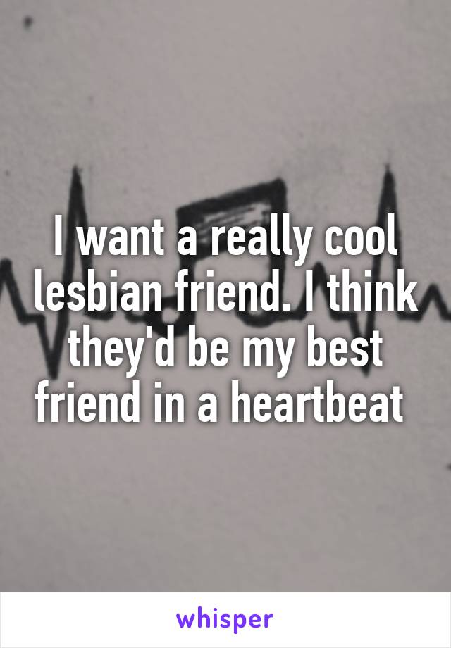 I want a really cool lesbian friend. I think they'd be my best friend in a heartbeat 