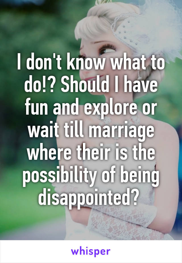 I don't know what to do!? Should I have fun and explore or wait till marriage where their is the possibility of being disappointed? 