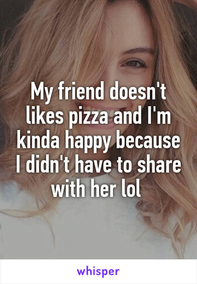 My friend doesn't likes pizza and I'm kinda happy because I didn't have to share with her lol 