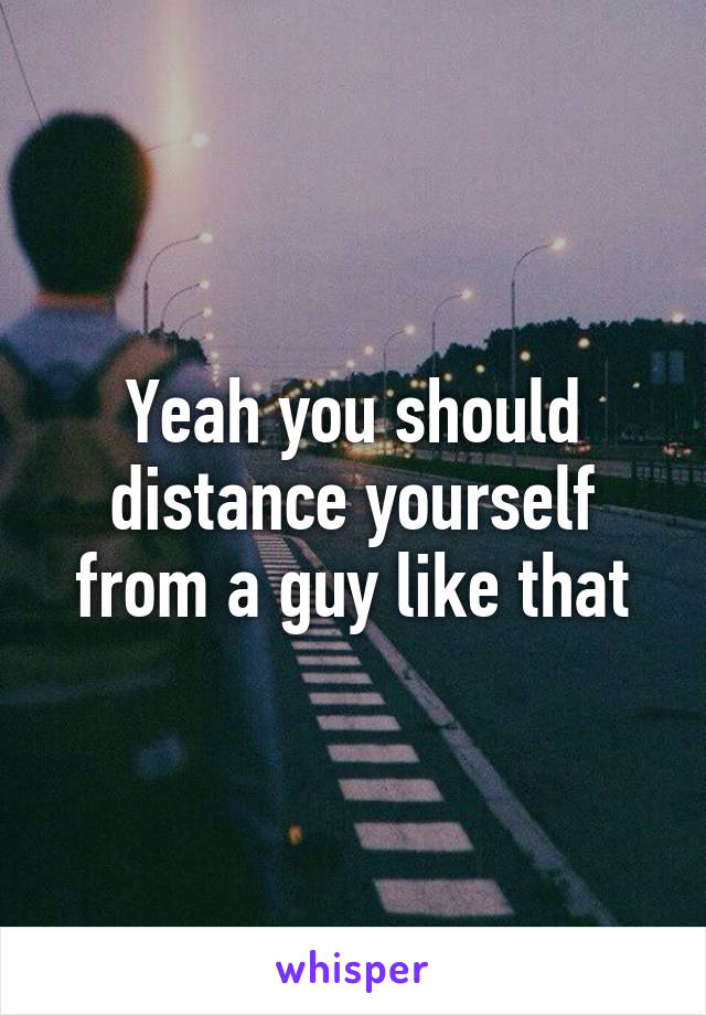 Yeah you should distance yourself from a guy like that