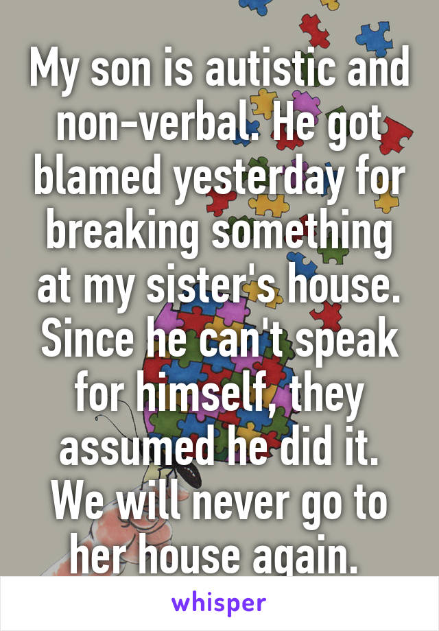 My son is autistic and non-verbal. He got blamed yesterday for breaking something at my sister's house. Since he can't speak for himself, they assumed he did it. We will never go to her house again. 