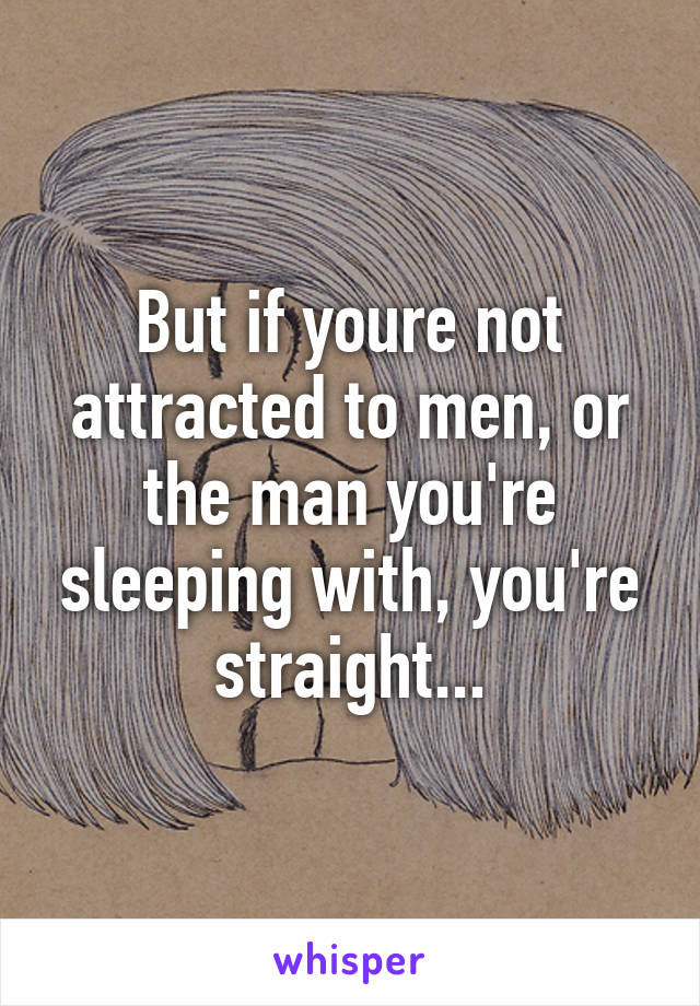 But if youre not attracted to men, or the man you're sleeping with, you're straight...