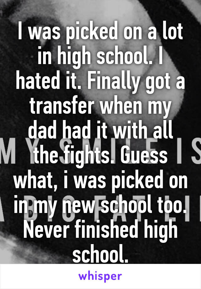 I was picked on a lot in high school. I hated it. Finally got a transfer when my dad had it with all the fights. Guess what, i was picked on in my new school too. Never finished high school.