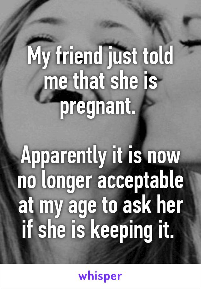 My friend just told me that she is pregnant. 

Apparently it is now no longer acceptable at my age to ask her if she is keeping it. 