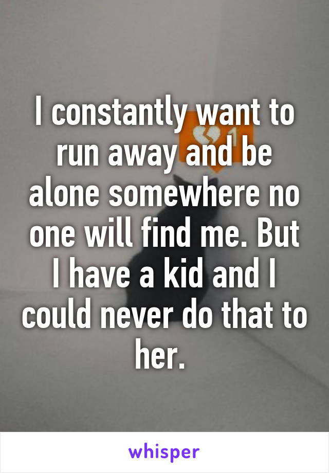 I constantly want to run away and be alone somewhere no one will find me. But I have a kid and I could never do that to her. 