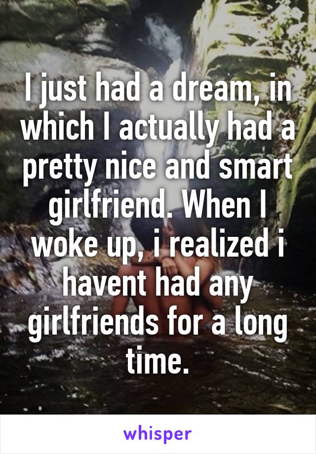 I just had a dream, in which I actually had a pretty nice and smart girlfriend. When I woke up, i realized i havent had any girlfriends for a long time.