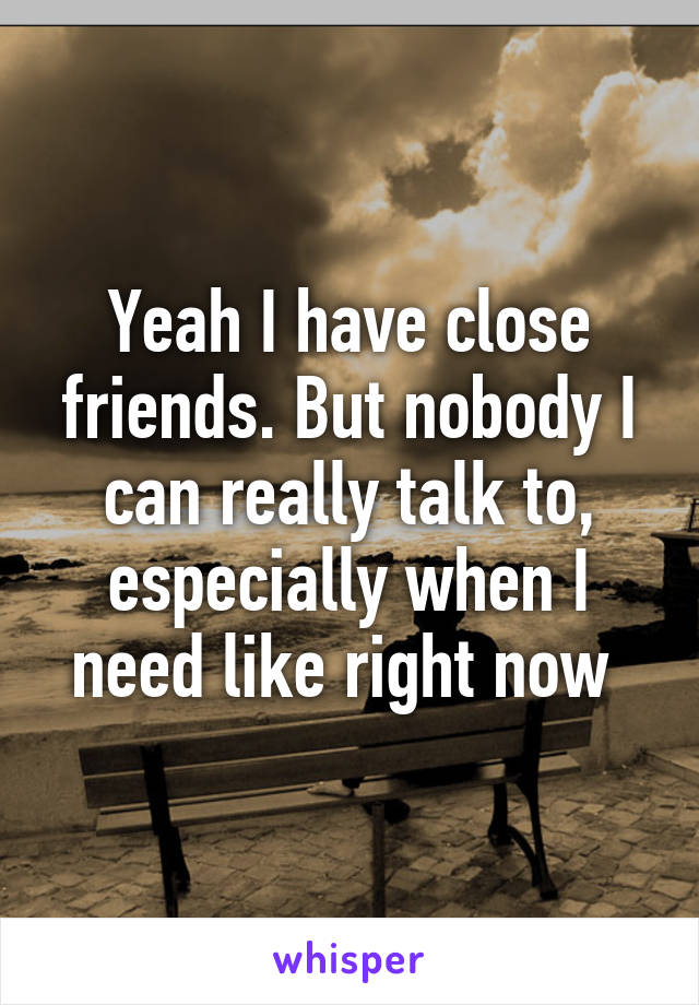 Yeah I have close friends. But nobody I can really talk to, especially when I need like right now 