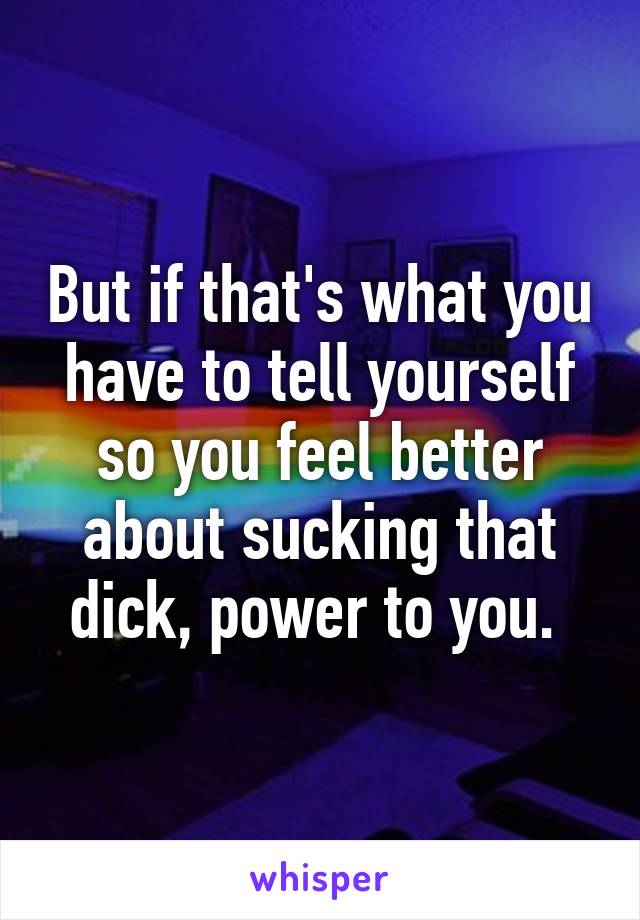 But if that's what you have to tell yourself so you feel better about sucking that dick, power to you. 