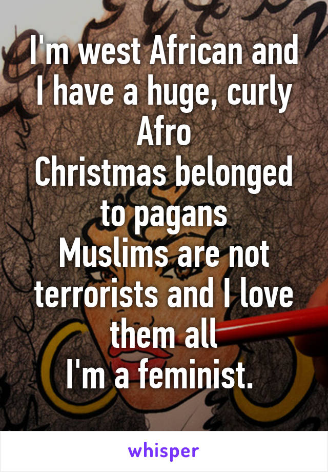 I'm west African and I have a huge, curly Afro
Christmas belonged to pagans
Muslims are not terrorists and I love them all
I'm a feminist. 
