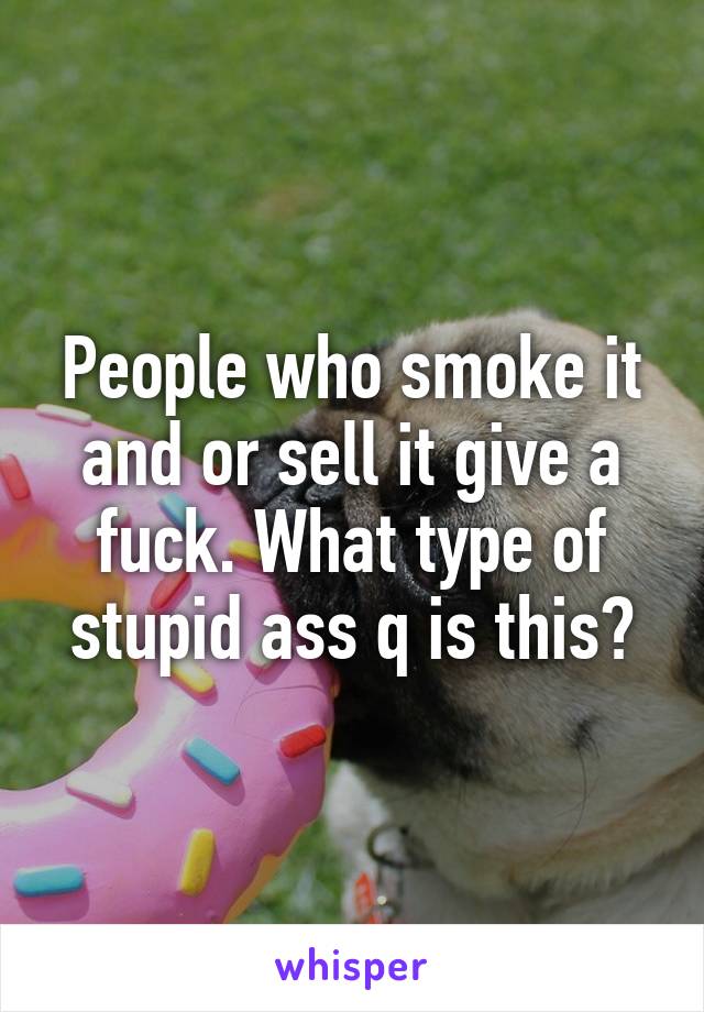 People who smoke it and or sell it give a fuck. What type of stupid ass q is this?