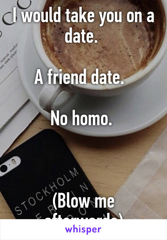 I would take you on a date. 

A friend date.  

No homo. 



(Blow me afterwards)