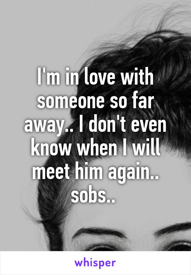 I'm in love with someone so far away.. I don't even know when I will meet him again.. sobs.. 