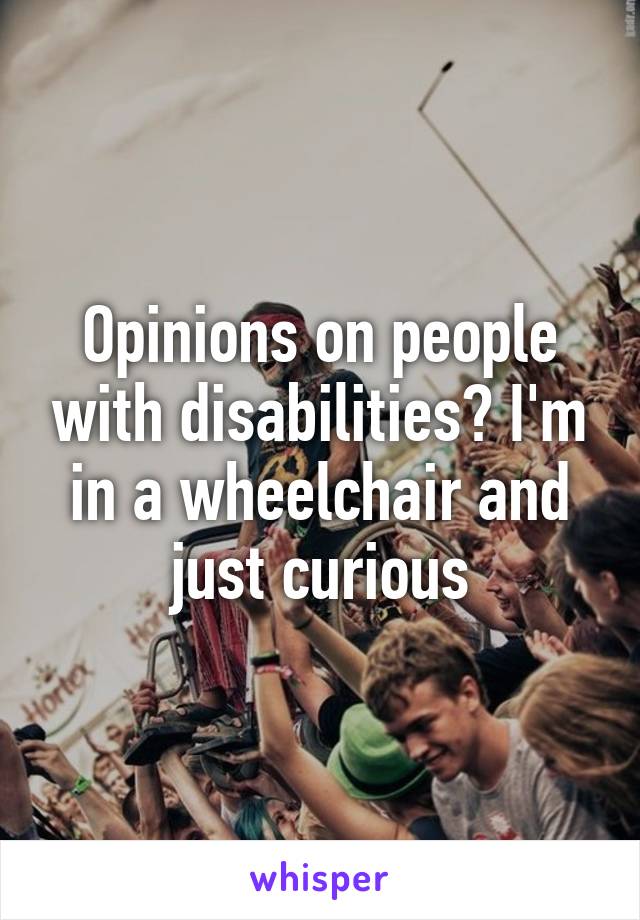 Opinions on people with disabilities? I'm in a wheelchair and just curious