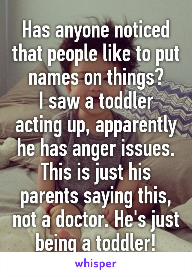 Has anyone noticed that people like to put names on things?
I saw a toddler acting up, apparently he has anger issues. This is just his parents saying this, not a doctor. He's just being a toddler!