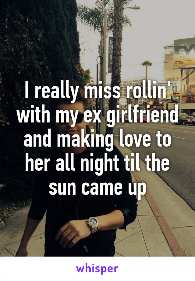 I really miss rollin' with my ex girlfriend and making love to her all night til the sun came up