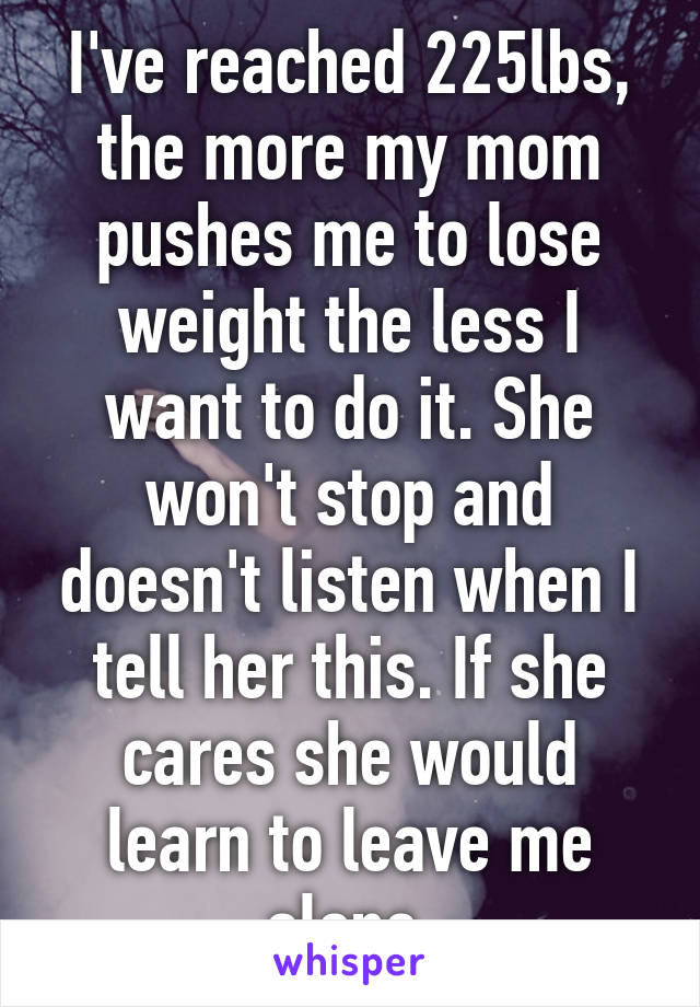 I've reached 225lbs, the more my mom pushes me to lose weight the less I want to do it. She won't stop and doesn't listen when I tell her this. If she cares she would learn to leave me alone.