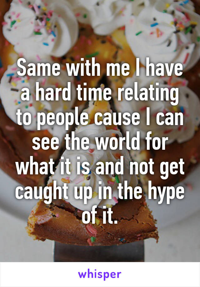 Same with me I have a hard time relating to people cause I can see the world for what it is and not get caught up in the hype of it.